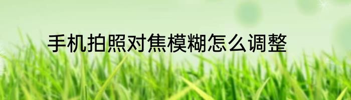 手机拍照对焦模糊怎么调整