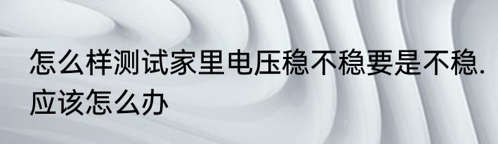 怎么样测试家里电压稳不稳要是不稳.应该怎么办