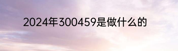 2024年300459是做什么的
