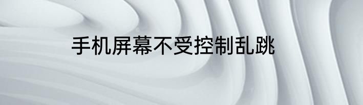 手机屏幕不受控制乱跳