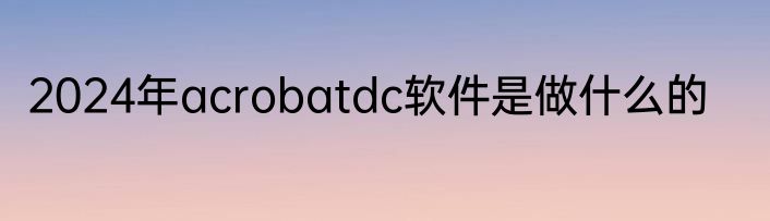 2024年acrobatdc软件是做什么的