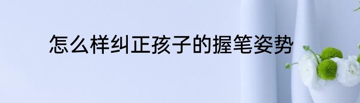 怎么样纠正孩子的握笔姿势