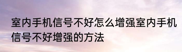 室内手机信号不好怎么增强室内手机信号不好增强的方法