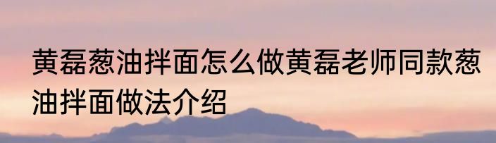 黄磊葱油拌面怎么做黄磊老师同款葱油拌面做法介绍