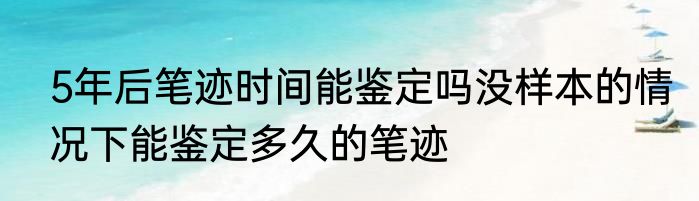 5年后笔迹时间能鉴定吗没样本的情况下能鉴定多久的笔迹