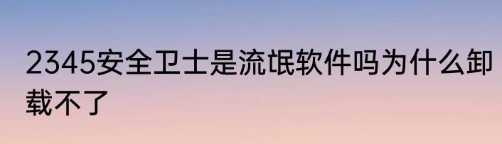 2345安全卫士是流氓软件吗为什么卸载不了