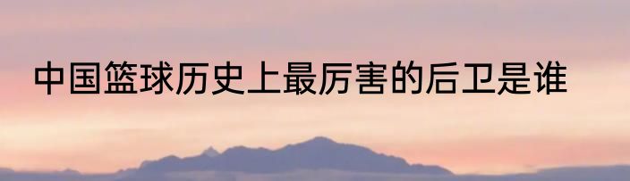 中国篮球历史上最厉害的后卫是谁