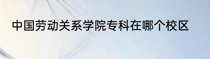 中国劳动关系学院专科在哪个校区