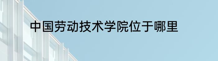 中国劳动技术学院位于哪里