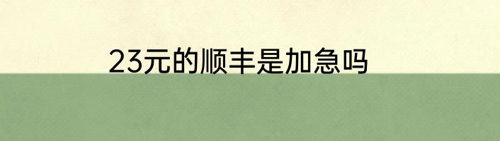 23元的顺丰是加急吗