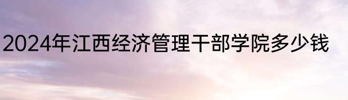 2024年江西经济管理干部学院多少钱