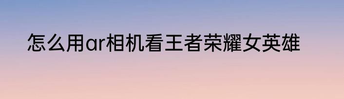 怎么用ar相机看王者荣耀女英雄