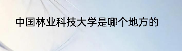 中国林业科技大学是哪个地方的