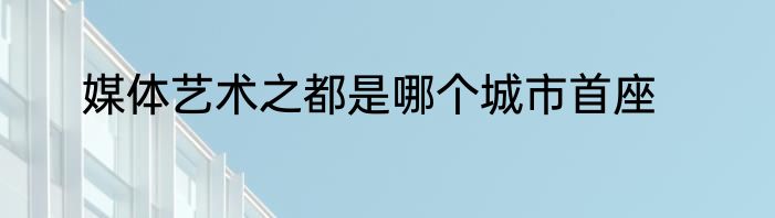 媒体艺术之都是哪个城市首座