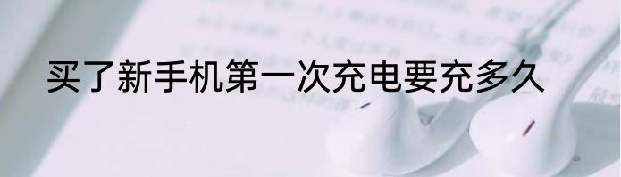 买了新手机第一次充电要充多久