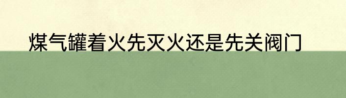 煤气罐着火先灭火还是先关阀门