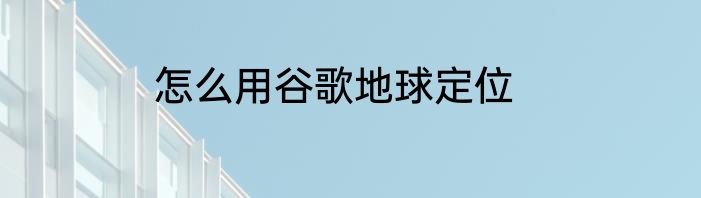 怎么用谷歌地球定位