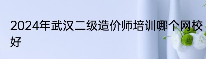2024年武汉二级造价师培训哪个网校好