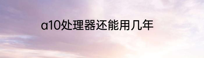 a10处理器还能用几年