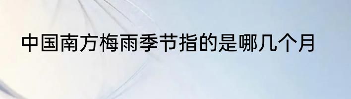 中国南方梅雨季节指的是哪几个月