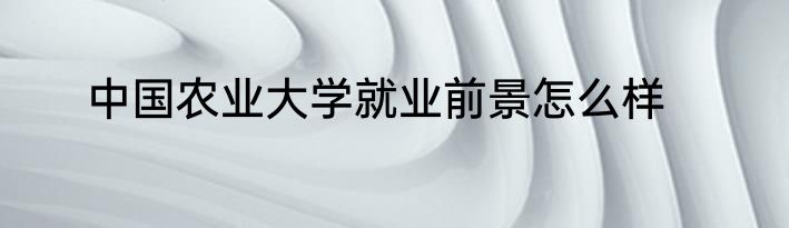 中国农业大学就业前景怎么样