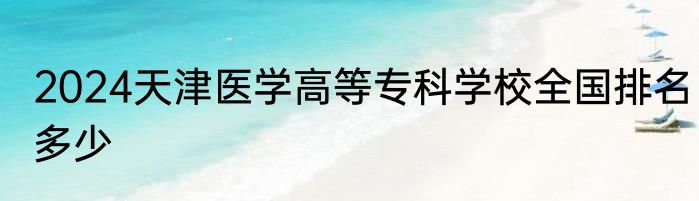 2024天津医学高等专科学校全国排名多少