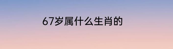 67岁属什么生肖的