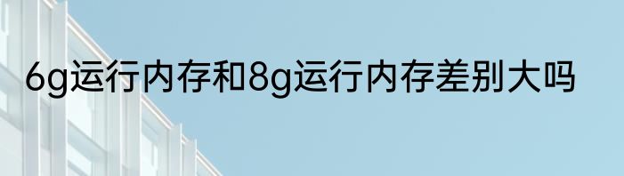 6g运行内存和8g运行内存差别大吗