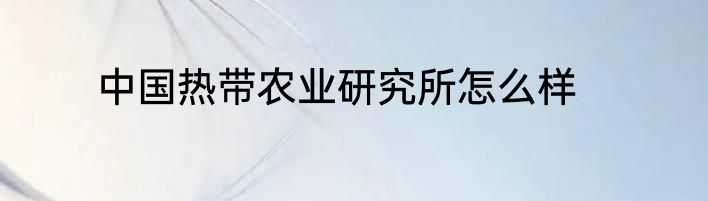 中国热带农业研究所怎么样
