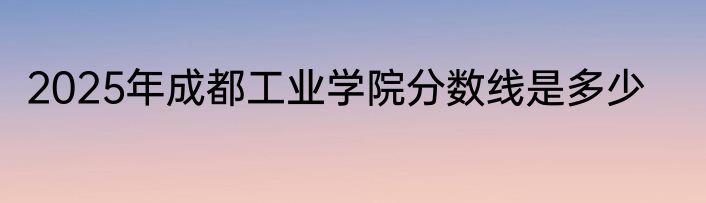 2025年成都工业学院分数线是多少