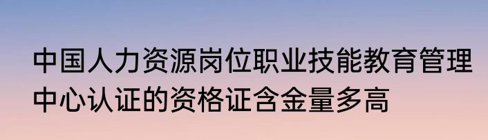 中国人力资源岗位职业技能教育管理中心认证的资格证含金量多高