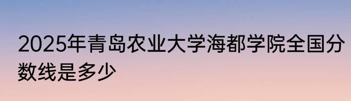 2025年青岛农业大学海都学院全国分数线是多少