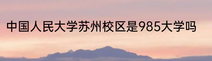 中国人民大学苏州校区是985大学吗