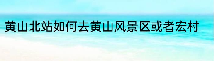 黄山北站如何去黄山风景区或者宏村