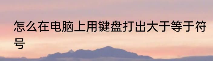 怎么在电脑上用键盘打出大于等于符号