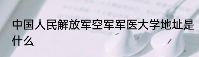 中国人民解放军空军军医大学地址是什么