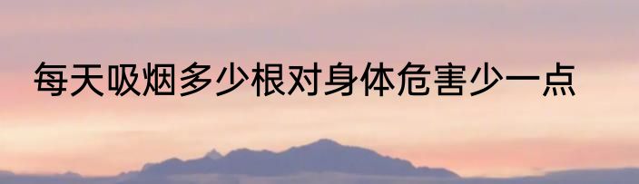 每天吸烟多少根对身体危害少一点