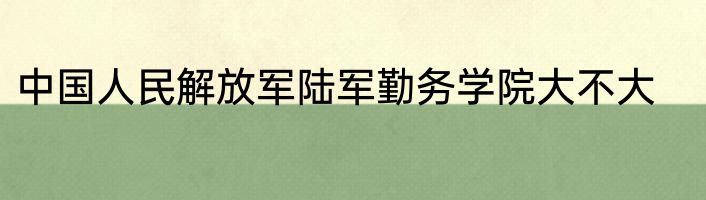 中国人民解放军陆军勤务学院大不大