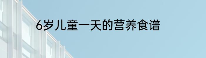 6岁儿童一天的营养食谱