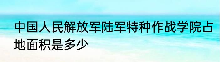 中国人民解放军陆军特种作战学院占地面积是多少
