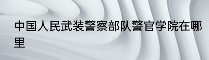 中国人民武装警察部队警官学院在哪里