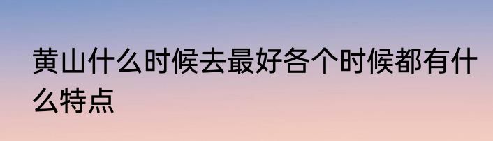 黄山什么时候去最好各个时候都有什么特点