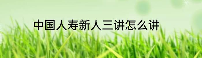 中国人寿新人三讲怎么讲