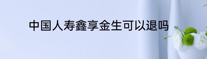 中国人寿鑫享金生可以退吗