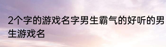 2个字的游戏名字男生霸气的好听的男生游戏名