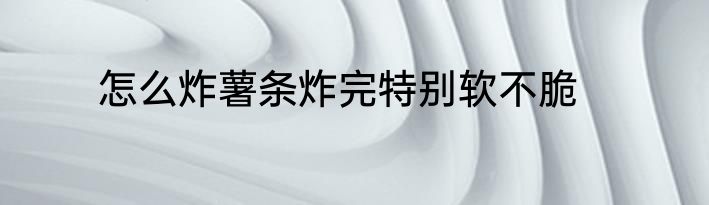 怎么炸薯条炸完特别软不脆