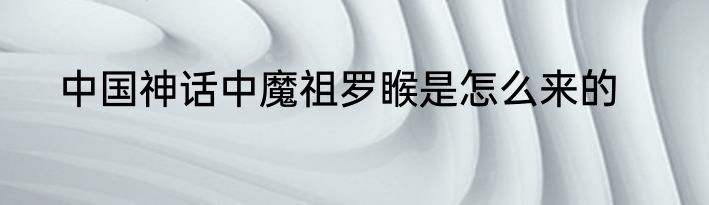 中国神话中魔祖罗睺是怎么来的