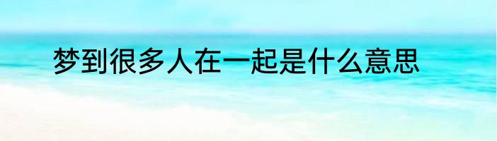 梦到很多人在一起是什么意思