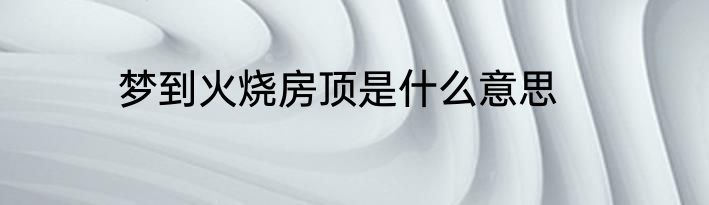 梦到火烧房顶是什么意思