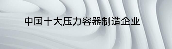 中国十大压力容器制造企业